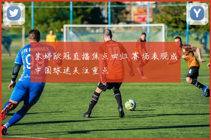 朱婷欧冠直播焦点回归 赛场表现成中国球迷关注重点