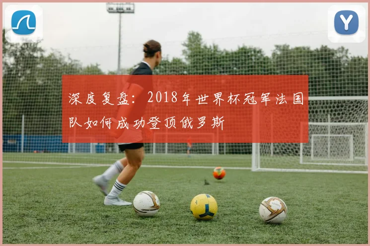 深度复盘：2018年世界杯冠军法国队如何成功登顶俄罗斯