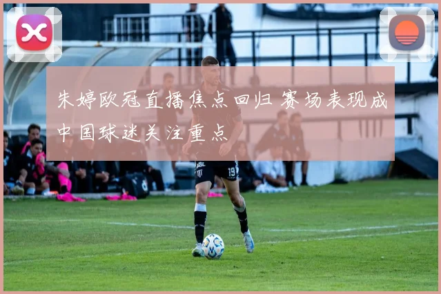 朱婷欧冠直播焦点回归 赛场表现成中国球迷关注重点