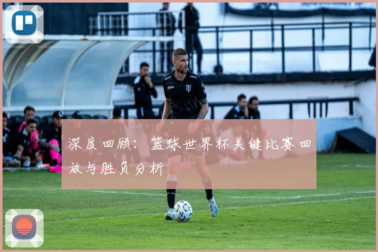 深度回顾：篮球世界杯关键比赛回放与胜负分析