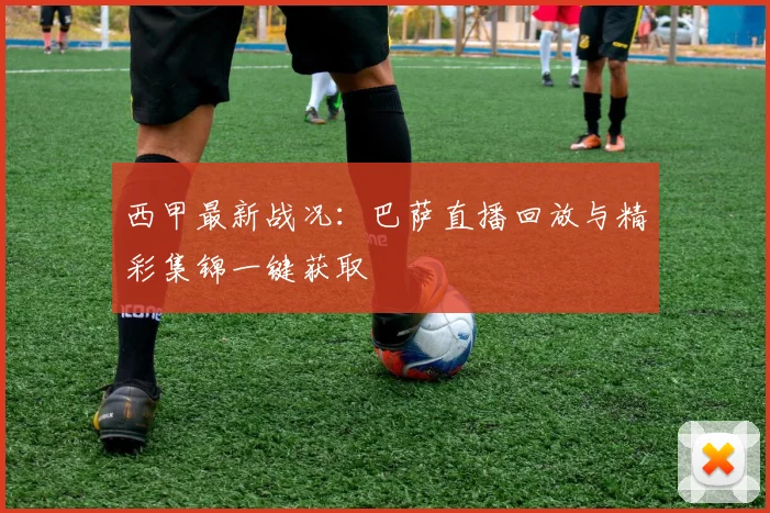 西甲最新战况：巴萨直播回放与精彩集锦一键获取