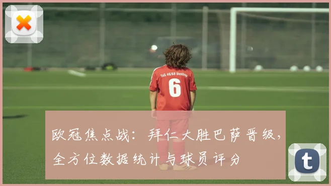 欧冠焦点战：拜仁大胜巴萨晋级，全方位数据统计与球员评分