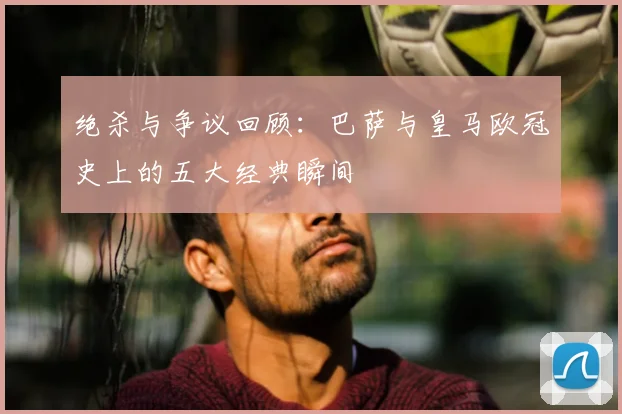 绝杀与争议回顾：巴萨与皇马欧冠史上的五大经典瞬间