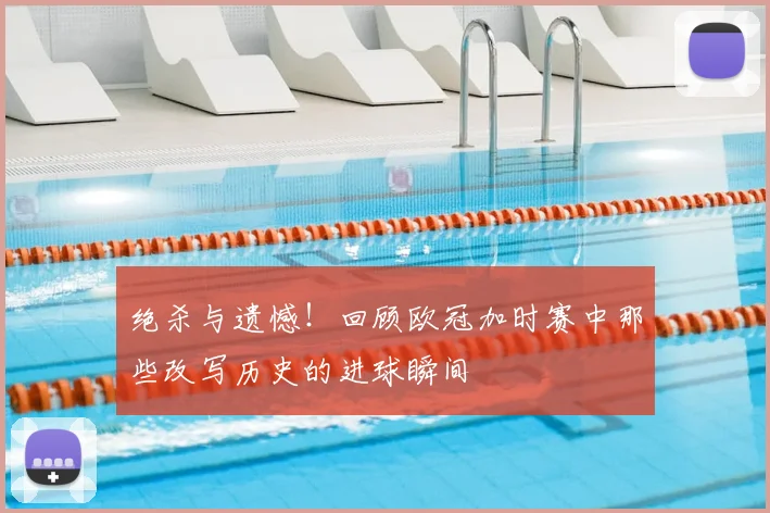 绝杀与遗憾！回顾欧冠加时赛中那些改写历史的进球瞬间