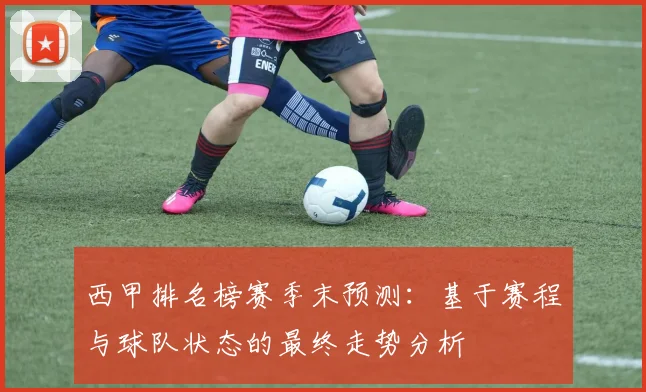 西甲排名榜赛季末预测：基于赛程与球队状态的最终走势分析