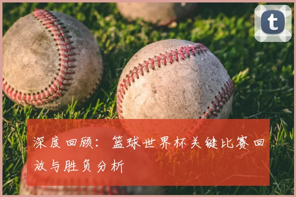 深度回顾：篮球世界杯关键比赛回放与胜负分析